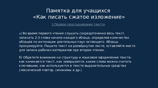 Памятка для учащихся  «Как писать сжатое изложение» 1.Первое прослушивание текста а ) Во время первого чтения слушать сосредоточенно весь текст, записать 2-3 слова начала каждого абзаца, определив количество абзацев по интонации длительных пауз читающего. Абзацы пронумеруйте. Пишите текст на развёрнутом листе, оставляйте место для записи рабочих материалов при втором чтении. б) Обратите внимание на структуру и языковое оформление текста: как начинается текст, как завершается, какие слова можно считать ключевыми, как используются в тексте выразительные средства (лексический повтор, синонимы и др.) 