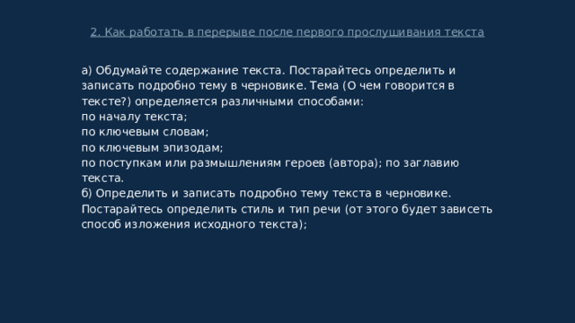 2. Как работать в перерыве после первого прослушивания текста а) Обдумайте содержание текста. Постарайтесь определить и записать подробно тему в черновике. Тема (О чем говорится в тексте?) определяется различными способами: по началу текста; по ключевым словам; по ключевым эпизодам; по поступкам или размышлениям героев (автора); по заглавию текста. б) Определить и записать подробно тему текста в черновике. Постарайтесь определить стиль и тип речи (от этого будет зависеть способ изложения исходного текста); 