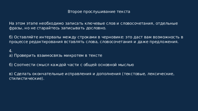 Второе прослушивание текста На этом этапе необходимо записать ключевые слов и словосочетания, отдельные фразы, но не старайтесь записывать дословно. б) Оставляйте интервалы между строками в черновике: это даст вам возможность в процессе редактирования вставлять слова, словосочетания и даже предложения. 4. а) Проверить взаимосвязь микротем в тексте б) Соотнести смысл каждой части с общей основной мыслью в) Сделать окончательные исправления и дополнения (текстовые, лексические, стилистические). 