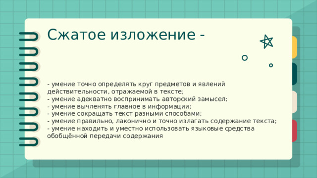 Сжатое изложение - это форма обработки информации исходного текста, позволяющая проверить комплекс необходимых жизненных умений, важнейшими из которых являются следующие: - умение точно определять круг предметов и явлений действительности, отражаемой в тексте; - умение адекватно воспринимать авторский замысел; - умение вычленять главное в информации; - умение сокращать текст разными способами; - умение правильно, лаконично и точно излагать содержание текста; - умение находить и уместно использовать языковые средства обобщённой передачи содержания 