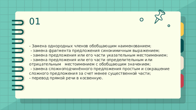 01 Замещение как прием сжатия - Замена однородных членов обобщающим наименованием;  - замена фрагмента предложения синонимичным выражением;  - замена предложения или его части указательным местоимением;  - замена предложения или его части определительным или отрицательным местоимением с обобщающим значением;  - замена сложноподчинённого предложения простым и сокращение сложного предложения за счет менее существенной части; - перевод прямой речи в косвенную. 