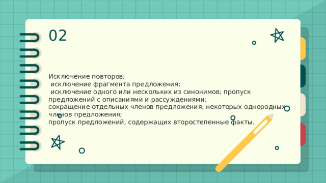 02 Исключение как прием сжатия Исключение повторов;  исключение фрагмента предложения;  исключение одного или нескольких из синонимов; пропуск предложений с описаниями и рассуждениями; сокращение отдельных членов предложения, некоторых однородных членов предложения; пропуск предложений, содержащих второстепенные факты. 