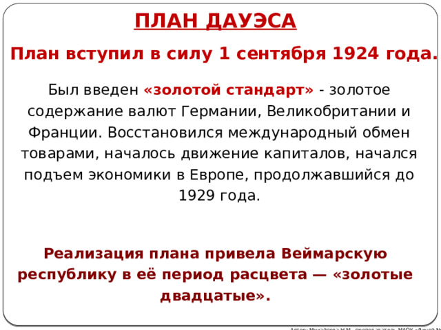 ПЛАН ДАуэса План вступил в силу 1 сентября 1924 года. Был введен «золотой стандарт»  - золотое содержание валют Германии, Великобритании и Франции. Восстановился международный обмен товарами, началось движение капиталов, начался подъем экономики в Европе, продолжавшийся до 1929 года. Реализация плана привела Веймарскую республику в её период расцвета — «золотые двадцатые». Автор: Михайлова Н.М.- преподаватель МАОУ «Лицей № 21» 