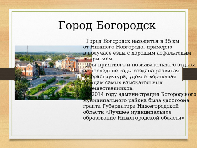 Город Богородск  Город Богородск находится в 35 км от Нижнего Новгорода, примерно в получасе езды с хорошим асфальтовым покрытием.  Для приятного и познавательного отдыха за последние годы создана развитая инфраструктура, удовлетворяющая нуждам самых взыскательных путешественников.  В 2014 году администрация Богородского муниципального района была удостоена гранта Губернатора Нижегородской области «Лучшее муниципальное образование Нижегородской области» 