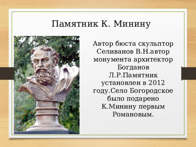 Памятник К. Минину Автор бюста скульптор Селиванов В.Н.автор монумента архитектор Богданов Л.Р.Памятник установлен в 2012 году.Село Богородское было подарено К.Минину первым Романовым. 