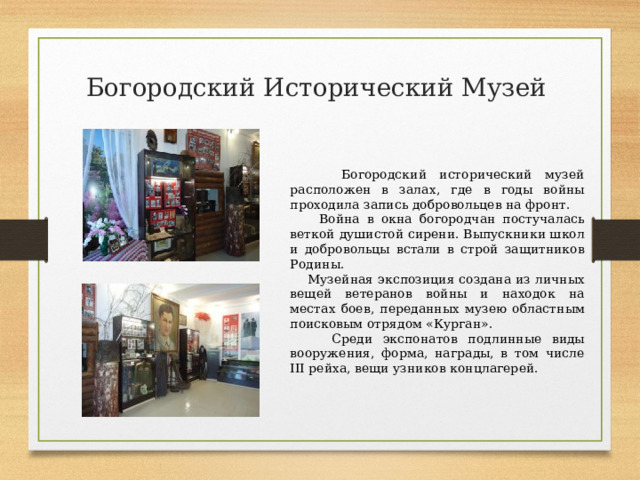 Богородский Исторический Музей  Богородский исторический музей расположен в залах, где в годы войны проходила запись добровольцев на фронт.  Война в окна богородчан постучалась веткой душистой сирени. Выпускники школ и добровольцы встали в строй защитников Родины.  Музейная экспозиция создана из личных вещей ветеранов войны и находок на местах боев, переданных музею областным поисковым отрядом «Курган».  Среди экспонатов подлинные виды вооружения, форма, награды, в том числе III рейха, вещи узников концлагерей. 