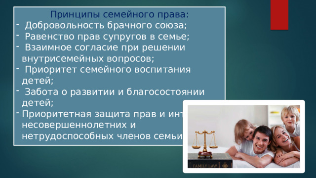 Принципы семейного права:  Добровольность брачного союза;  Равенство прав супругов в семье;  Взаимное согласие при решении внутрисемейных вопросов;  Приоритет семейного воспитания детей;  Забота о развитии и благосостоянии детей; Приоритетная защита прав и интересов несовершеннолетних и нетрудоспособных членов семьи. 