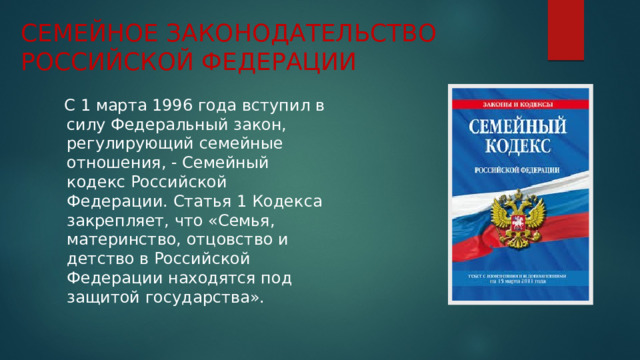 СЕМЕЙНОЕ ЗАКОНОДАТЕЛЬСТВО РОССИЙСКОЙ ФЕДЕРАЦИИ  С 1 марта 1996 года вступил в силу Федеральный закон, регулирующий семейные отношения, - Семейный кодекс Российской Федерации. Статья 1 Кодекса закрепляет, что «Семья, материнство, отцовство и детство в Российской Федерации находятся под защитой государства». 