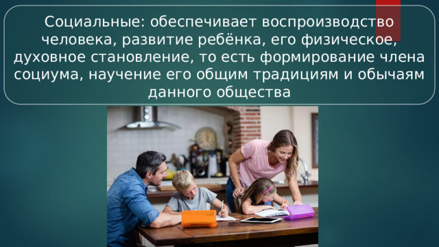 Социальные: обеспечивает воспроизводство человека, развитие ребёнка, его физическое, духовное становление, то есть формирование члена социума, научение его общим традициям и обычаям данного общества  