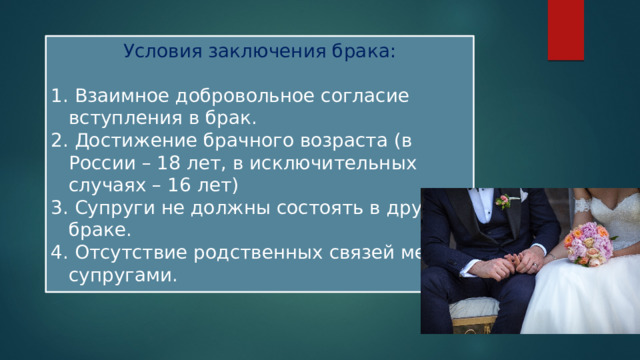 Условия заключения брака:  Взаимное добровольное согласие вступления в брак.  Достижение брачного возраста (в России – 18 лет, в исключительных случаях – 16 лет)  Супруги не должны состоять в другом браке.  Отсутствие родственных связей между супругами. 