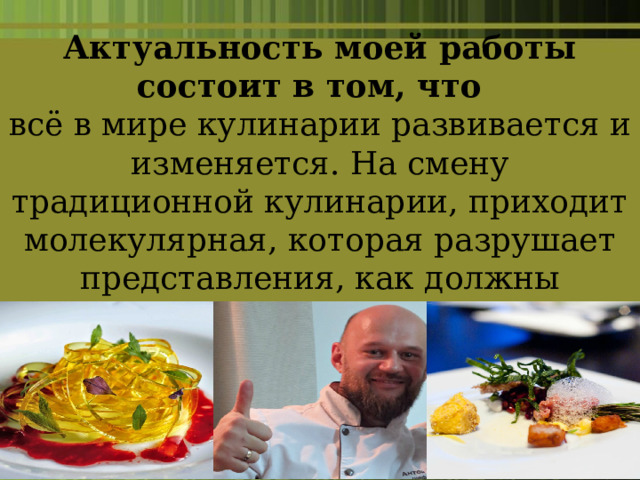 Актуальность моей работы состоит в том, что   всё в мире кулинарии развивается и изменяется. На смену традиционной кулинарии, приходит молекулярная, которая разрушает представления, как должны подаваться и выглядеть блюда. 