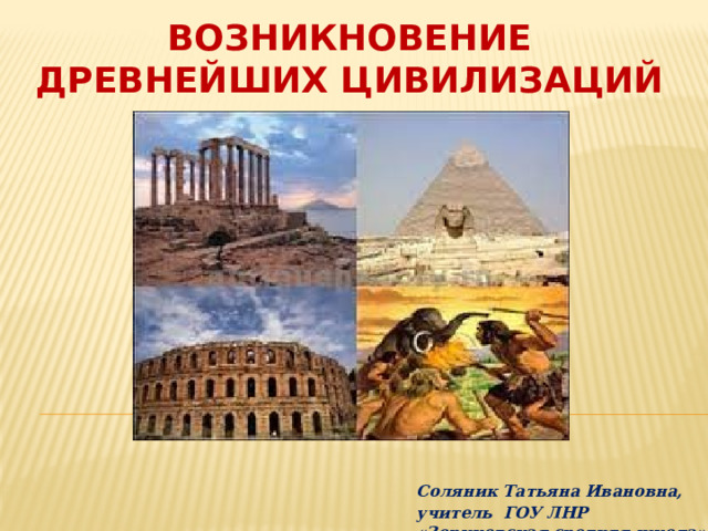 Возникновение древнейших цивилизаций   Соляник Татьяна Ивановна, учитель ГОУ ЛНР «Зориковская средняя школа» 