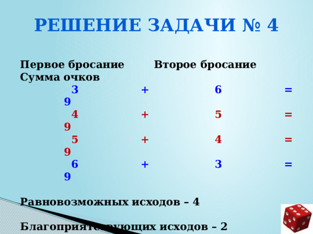 Решение задачи № 4  Первое бросание Второе бросание Сумма очков  3 + 6 = 9  4 + 5 = 9  5 + 4 = 9  6 + 3 = 9  Равновозможных исходов – 4  Благоприятствующих исходов – 2  Вероятность события р = 2/4 = 0,5     
