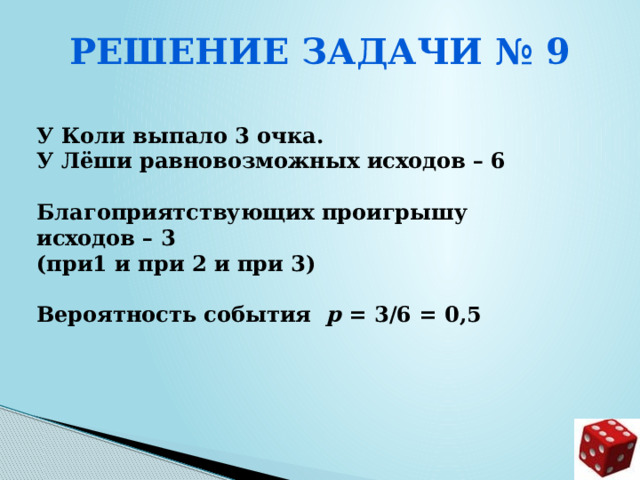 Решение задачи № 9  У Коли выпало 3 очка. У Лёши равновозможных исходов – 6  Благоприятствующих проигрышу исходов – 3 (при1 и при 2 и при 3)  Вероятность события р = 3/6 = 0,5      
