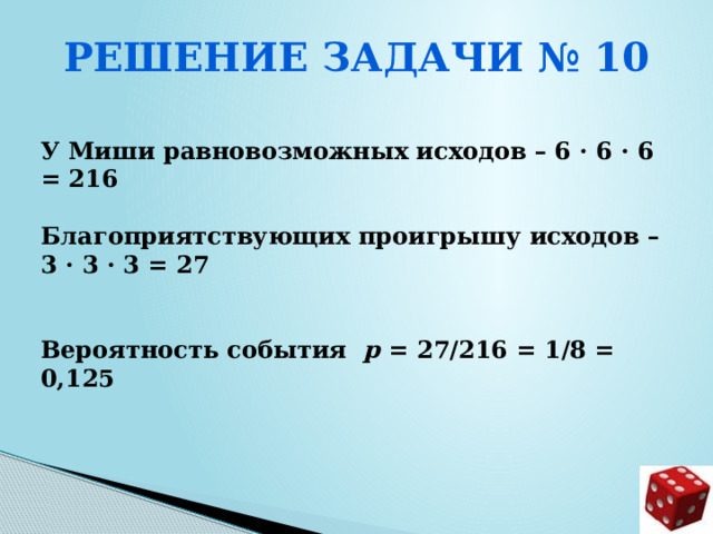Решение задачи № 10  У Миши равновозможных исходов – 6 · 6 · 6 = 216  Благоприятствующих проигрышу исходов – 3 · 3 · 3 = 27   Вероятность события р = 27/216 = 1/8 = 0,125     