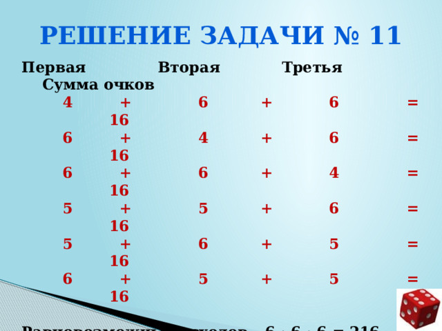 Решение задачи № 11  Первая Вторая Третья Сумма очков  4 + 6 + 6 = 16  6 + 4 + 6 = 16  6 + 6 + 4 = 16  5 + 5 + 6 = 16  5 + 6 + 5 = 16  6 + 5 + 5 = 16  Равновозможных исходов – 6 · 6 · 6 = 216  Благоприятствующих исходов – 6  Вероятность события р = 6/216 = 1/36 = 0,277… = 0,28     