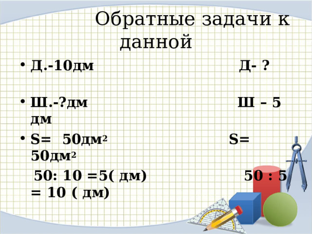  Обратные задачи к данной Д.-10дм Д- ? Ш.-?дм Ш – 5 дм S = 50дм 2 S = 50дм 2  50: 10 =5( дм) 50 : 5 = 10 ( дм)   