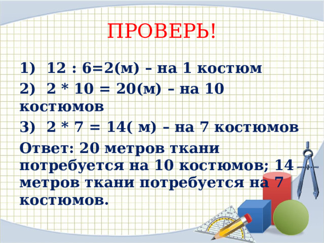 ПРОВЕРЬ! 1) 12 : 6=2(м) – на 1 костюм 2) 2 * 10 = 20(м) – на 10 костюмов 3) 2 * 7 = 14( м) – на 7 костюмов Ответ: 20 метров ткани потребуется на 10 костюмов; 14 метров ткани потребуется на 7 костюмов.  