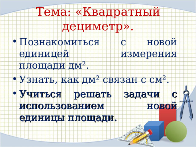 Тема: «Квадратный дециметр». Познакомиться с новой единицей измерения площади дм². Узнать, как дм² связан с см². Учиться решать задачи с использованием новой единицы площади. 