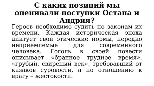 С каких позиций мы оценивали поступки Остапа и Андрия? Героев необходимо судить по законам их времени. Каждая историческая эпоха диктует свои этические нормы, нередко неприемлемые для современного человека. Гоголь в своей повести описывает «бранное трудное время», «грубый, свирепый век», требовавший от казаков суровости, а по отношению к врагу – жестокости. 