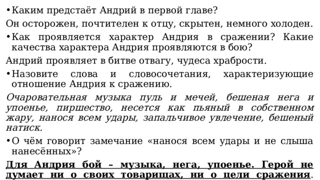 Каким предстаёт Андрий в первой главе? Он осторожен, почтителен к отцу, скрытен, немного холоден. Как проявляется характер Андрия в сражении? Какие качества характера Андрия проявляются в бою? Андрий проявляет в битве отвагу, чудеса храбрости. Назовите слова и словосочетания, характеризующие отношение Андрия к сражению. Очаровательная музыка пуль и мечей, бешеная нега и упоенье, пиршество, несется как пьяный в собственном жару, нанося всем удары, запальчивое увлечение, бешеный натиск. О чём говорит замечание «нанося всем удары и не слыша нанесённых»? Для Андрия бой – музыка, нега, упоенье. Герой не думает ни о своих товарищах, ни о цели сражения . Пьянея от азарта, он не различает, на кого попадают его удары. Он сражается ради того чувства упоенья, которое овладевает им в схватке. 