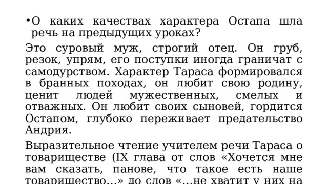 О каких качествах характера Остапа шла речь на предыдущих уроках? Это суровый муж, строгий отец. Он груб, резок, упрям, его поступки иногда граничат с самодурством. Характер Тараса формировался в бранных походах, он любит свою родину, ценит людей мужественных, смелых и отважных. Он любит своих сыновей, гордится Остапом, глубоко переживает предательство Андрия. Выразительное чтение учителем речи Тараса о товариществе (IX глава от слов «Хочется мне вам сказать, панове, что такое есть наше товарищество…» до слов «…не хватит у них на то мышиной натуры их»). 