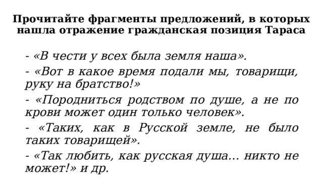 Прочитайте фрагменты предложений, в которых нашла отражение гражданская позиция Тараса - «В чести у всех была земля наша». - «Вот в какое время подали мы, товарищи, руку на братство!» - «Породниться родством по душе, а не по крови может один только человек». - «Таких, как в Русской земле, не было таких товарищей». - «Так любить, как русская душа… никто не может!» и др. 