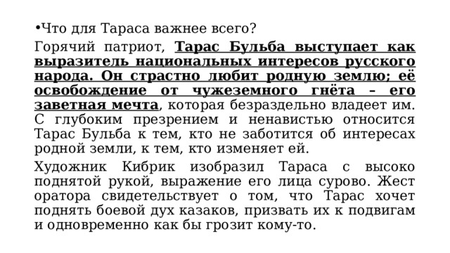 Что для Тараса важнее всего? Горячий патриот, Тарас Бульба выступает как выразитель национальных интересов русского народа. Он страстно любит родную землю; её освобождение от чужеземного гнёта – его заветная мечта , которая безраздельно владеет им. С глубоким презрением и ненавистью относится Тарас Бульба к тем, кто не заботится об интересах родной земли, к тем, кто изменяет ей. Художник Кибрик изобразил Тараса с высоко поднятой рукой, выражение его лица сурово. Жест оратора свидетельствует о том, что Тарас хочет поднять боевой дух казаков, призвать их к подвигам и одновременно как бы грозит кому-то. 