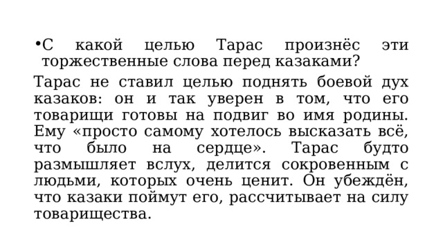 С какой целью Тарас произнёс эти торжественные слова перед казаками? Тарас не ставил целью поднять боевой дух казаков: он и так уверен в том, что его товарищи готовы на подвиг во имя родины. Ему «просто самому хотелось высказать всё, что было на сердце». Тарас будто размышляет вслух, делится сокровенным с людьми, которых очень ценит. Он убеждён, что казаки поймут его, рассчитывает на силу товарищества. 