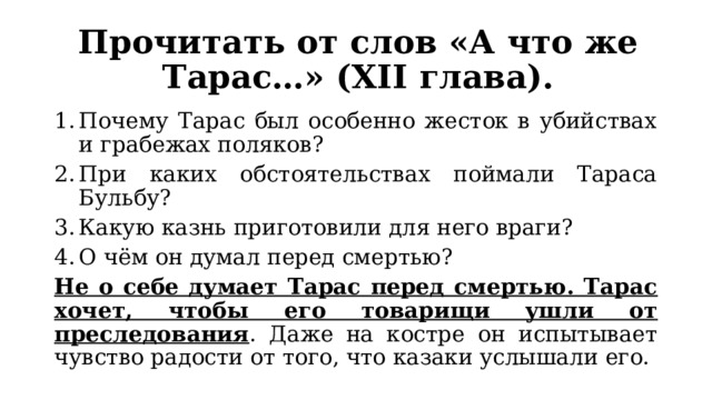 Прочитать от слов «А что же Тарас…» (XII глава). Почему Тарас был особенно жесток в убийствах и грабежах поляков? При каких обстоятельствах поймали Тараса Бульбу? Какую казнь приготовили для него враги? О чём он думал перед смертью? Не о себе думает Тарас перед смертью. Тарас хочет, чтобы его товарищи ушли от преследования . Даже на костре он испытывает чувство радости от того, что казаки услышали его. 