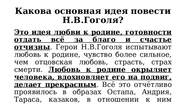 Какова основная идея повести Н.В.Гоголя? Это идея любви к родине, готовности отдать всё за благо и счастье отчизны . Герои Н.В.Гоголя испытывают любовь к родине, чувство более сильное, чем отцовская любовь, страсть, страх смерти. Любовь к родине окрыляет человека, вдохновляет его на подвиг, делает прекрасным . Всё это отчётливо проявилось в образах Остапа, Андрия, Тараса, казаков, в отношении к ним автора. 