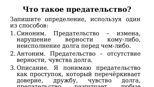 Что такое предательство? Запишите определение, используя один из способов: Синоним. Предательство – измена, нарушение верности кому-либо, неисполнение долга перед чем-либо. Антоним. Предательство – отсутствие верности, чувства долга. Описание. Я понимаю предательство как проступок, который перечёркивает доверие, дружбу, чувство долга, предательство разрушает любые отношения. 