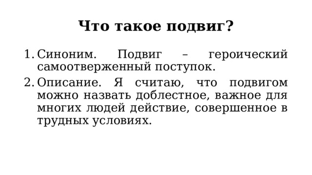 Что такое подвиг? Синоним. Подвиг – героический самоотверженный поступок. Описание. Я считаю, что подвигом можно назвать доблестное, важное для многих людей действие, совершенное в трудных условиях. 