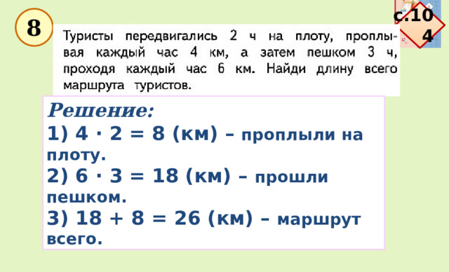 с.104  8 Решение: 1) 4 · 2 = 8 (км) – проплыли на плоту. 2) 6 · 3 = 18 (км) – прошли пешком. 3) 18 + 8 = 26 (км) – маршрут всего. 