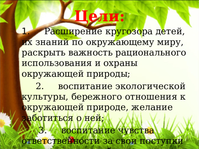 Цели: 1.      Расширение кругозора детей, их знаний по окружающему миру, раскрыть важность рационального использования и охраны окружающей природы;  2.     воспитание экологической культуры, бережного отношения к окружающей природе, желание заботиться о ней;  3.     воспитание чувства ответственности за свои поступки по отношению к объектам природы; 