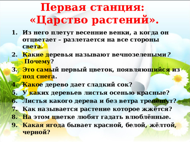 Первая станция:  «Царство растений». Из него плетут весенние венки, а когда он отцветает – разлетается на все стороны света. Какие деревья называют вечнозелеными ?  Почему? Это самый первый цветок, появляющийся из под снега.  Какое дерево дает сладкий сок? У каких деревьев листья осенью красные?  Листья какого дерева и без ветра трепещут?  Как называется растение которое жжётся? На этом цветке любят гадать влюблённые. Какая ягода бывает красной, белой, жёлтой, черной? 