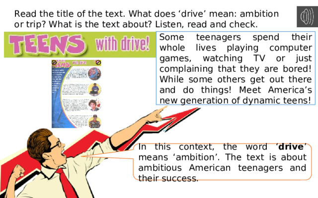 Read the title of the text. What does ‘drive’ mean: ambition or trip? What is the text about? Listen, read and check. Some teenagers spend their whole lives playing computer games, watching TV or just complaining that they are bored! While some others get out there and do things! Meet America’s new generation of dynamic teens! In this context, the word ‘ drive ’ means ‘ambition’. The text is about ambitious American teenagers and their success. 