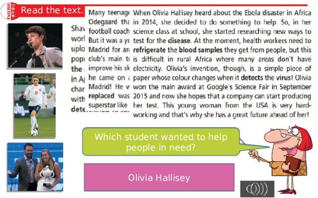 Read the text. Which student holds the record for something? Which students won a prize? Which student became well-known from the Internet? Now answer my question. Which student wanted to help people in need? Which student designed something? Olivia Hallisey Olivia Hallisey Shawn Mendes and Olivia Hallisey Martin Odegaard Shawn Mendes 