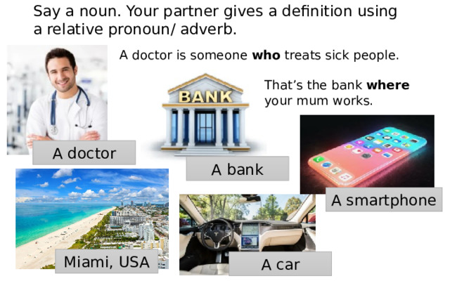 Say a noun. Your partner gives a definition using a relative pronoun/ adverb. A doctor is someone who treats sick people. That’s the bank where your mum works. A doctor A bank A smartphone Miami, USA A car 