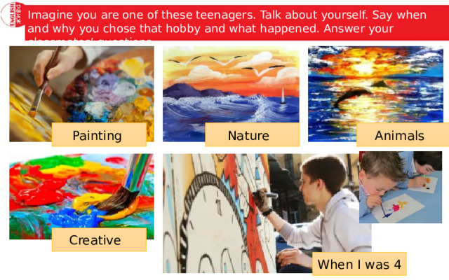 Imagine you are one of these teenagers. Talk about yourself. Say when and why you chose that hobby and what happened. Answer your classmates’ questions. Painting Nature Animals Creative When I was 4 