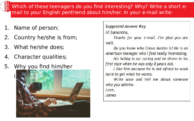 Which of these teenagers do you find interesting? Why? Write a short e-mail to your English penfriend about him/her. In your e-mail write: Name of person; Country he/she is from; What he/she does; Character qualities; Why you find him/her interesting; 