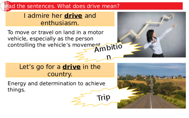 Ambition Trip Read the sentences. What does drive mean? I admire her drive and enthusiasm. To move or travel on land in a motor vehicle, especially as the person controlling the vehicle’s movement. Let’s go for a drive in the country. Energy and determination to achieve things. 
