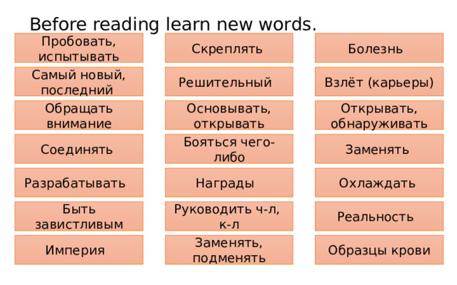 Before reading learn new words. To staple Болезнь Скреплять Пробовать, испытывать Disease To try out Самый новый, последний Взлёт (карьеры) Determined Latest To take off Решительный Открывать, обнаруживать To detect To pay attention to Основывать, открывать Обращать внимание To set up Заменять To piece together Бояться чего-либо To be afraid of Соединять To replace Охлаждать Награды Разрабатывать To refrigerate To design Awards Быть завистливым Reality Руководить ч-л, To be jealous of To be in charge of Реальность к-л Империя Blood sample Заменять, подменять To substitute Образцы крови Empire 