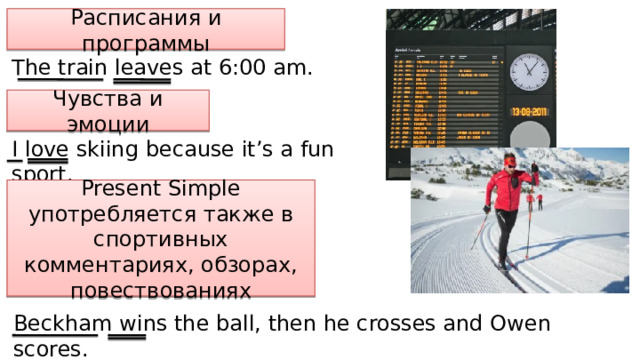 Расписания и программы The train leaves at 6:00 am. Чувства и эмоции I love skiing because it’s a fun sport. Present Simple употребляется также в спортивных комментариях, обзорах, повествованиях Beckham wins the ball, then he crosses and Owen scores. 