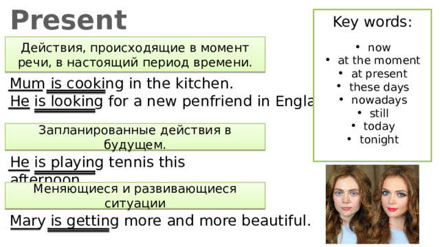 Present Continuous Key words: now at the moment at present these days nowadays still today tonight Действия, происходящие в момент речи, в настоящий период времени. Mum is cooking in the kitchen. He is looking for a new penfriend in England. Запланированные действия в будущем. He is playing tennis this afternoon. Меняющиеся и развивающиеся ситуации Mary is getting more and more beautiful. 