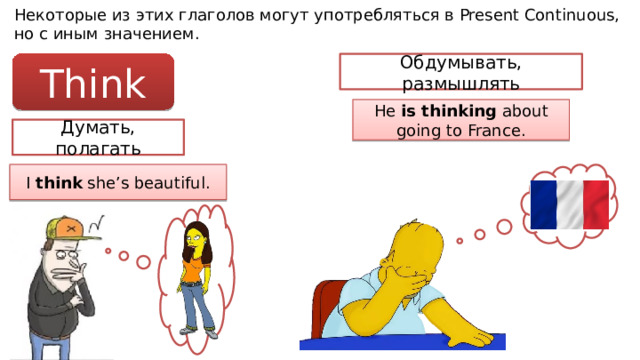 Некоторые из этих глаголов могут употребляться в Present Continuous, но с иным значением. Think Обдумывать, размышлять He is thinking about going to France. Думать, полагать I think she’s beautiful. 