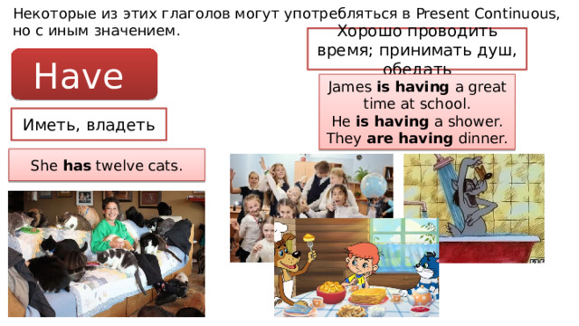Некоторые из этих глаголов могут употребляться в Present Continuous, но с иным значением. Хорошо проводить время; принимать душ, обедать Have James is having a great time at school. He is having a shower. They are having dinner. Иметь, владеть She has twelve cats. 
