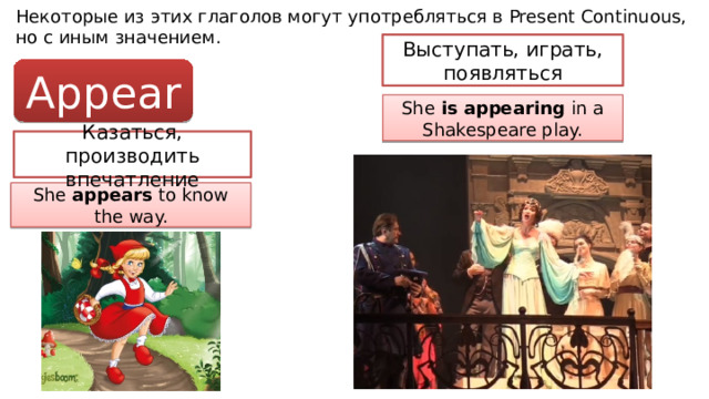 Некоторые из этих глаголов могут употребляться в Present Continuous, но с иным значением. Выступать, играть, появляться Appear She is appearing in a Shakespeare play. Казаться, производить впечатление She appears to know the way. 