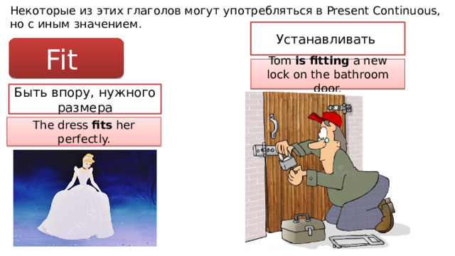 Некоторые из этих глаголов могут употребляться в Present Continuous, но с иным значением. Устанавливать Fit Tom is fitting a new lock on the bathroom door. Быть впору, нужного размера The dress fits her perfectly. 