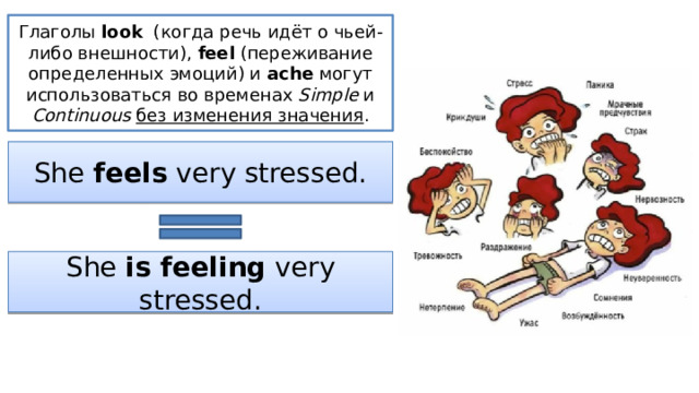 Глаголы look (когда речь идёт о чьей-либо внешности), feel (переживание определенных эмоций) и ache могут использоваться во временах Simple и Continuous  без изменения значения . She feels very stressed. She is feeling very stressed. 